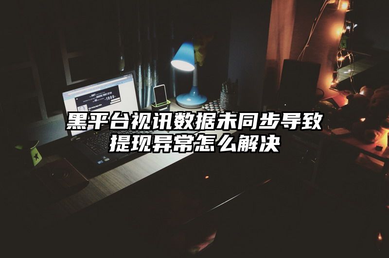 黑平台视讯数据未同步导致提现异常怎么解决