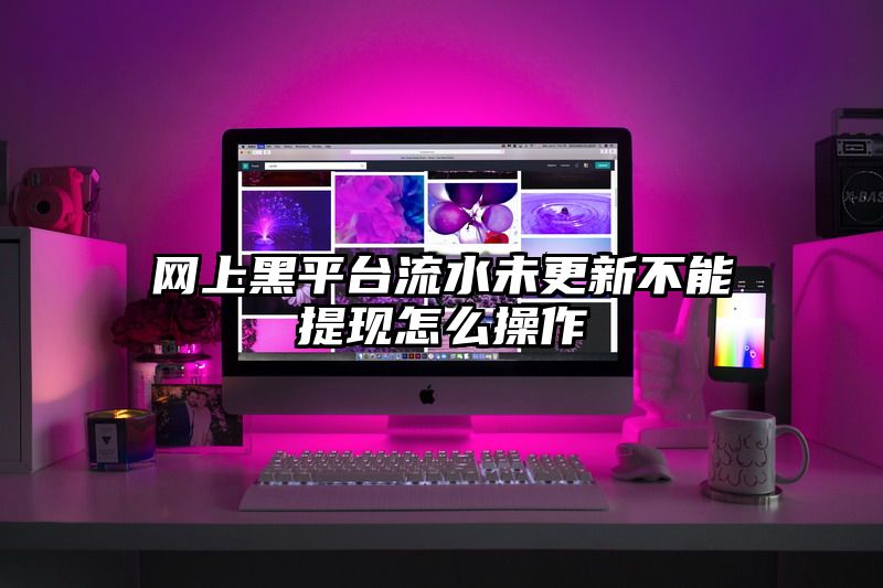 网上黑平台流水未更新不能提现怎么操作