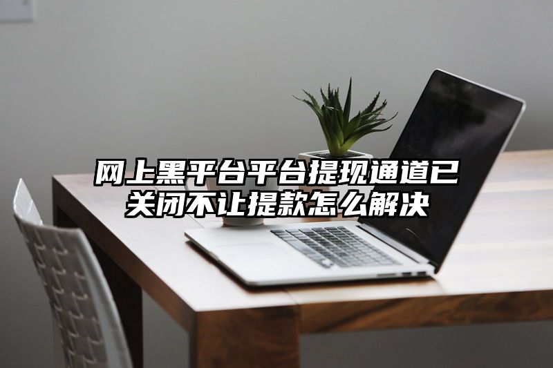 网上黑平台平台提现通道已关闭不让提款怎么解决