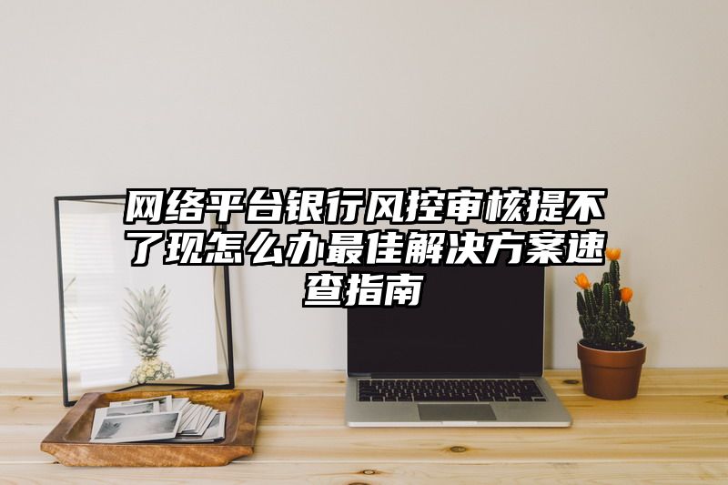 网络平台银行风控审核提不了现怎么办最佳解决方案速查指南