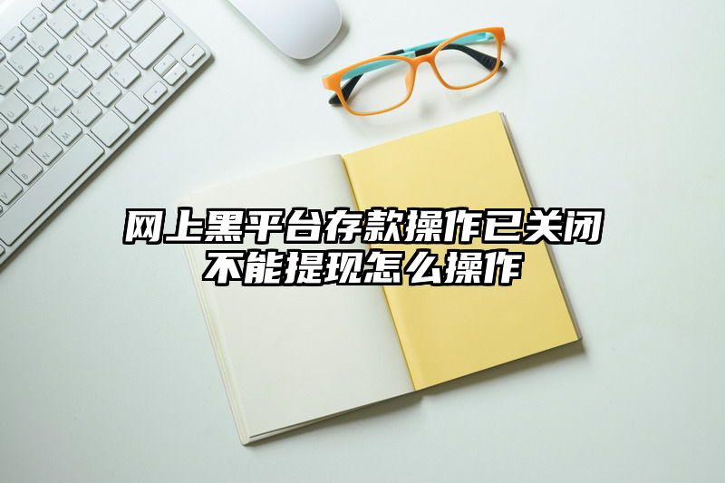 网上黑平台存款操作已关闭不能提现怎么操作
