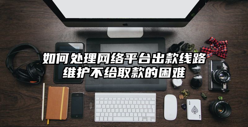 如何处理网络平台出款线路维护不给取款的困难
