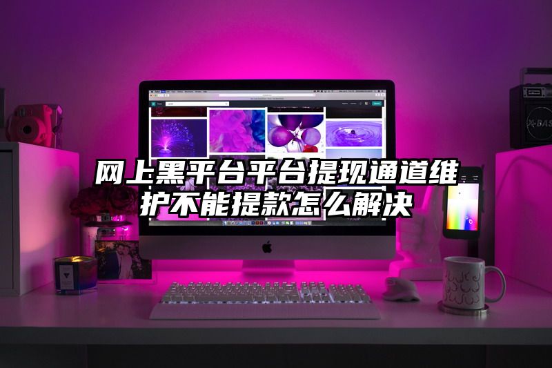 网上黑平台平台提现通道维护不能提款怎么解决