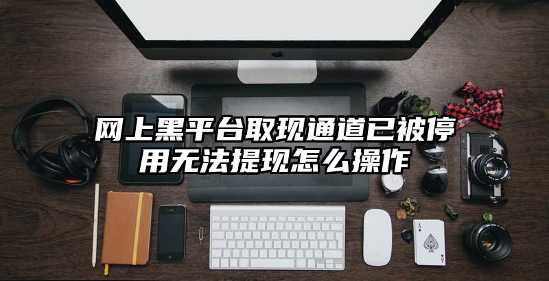 网上黑平台取现通道已被停用无法提现怎么操作