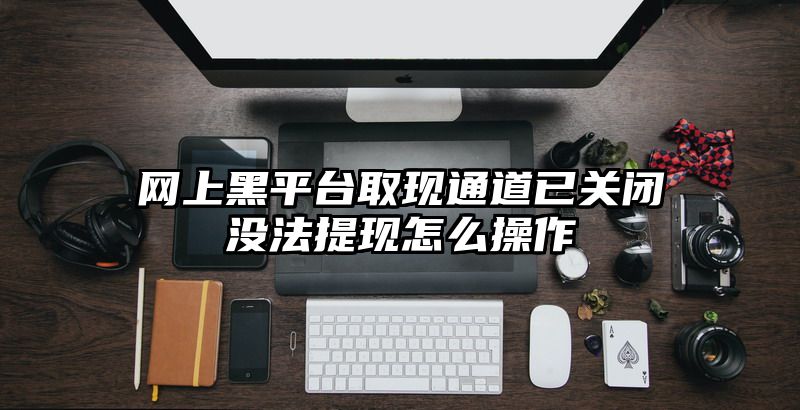 网上黑平台取现通道已关闭没法提现怎么操作