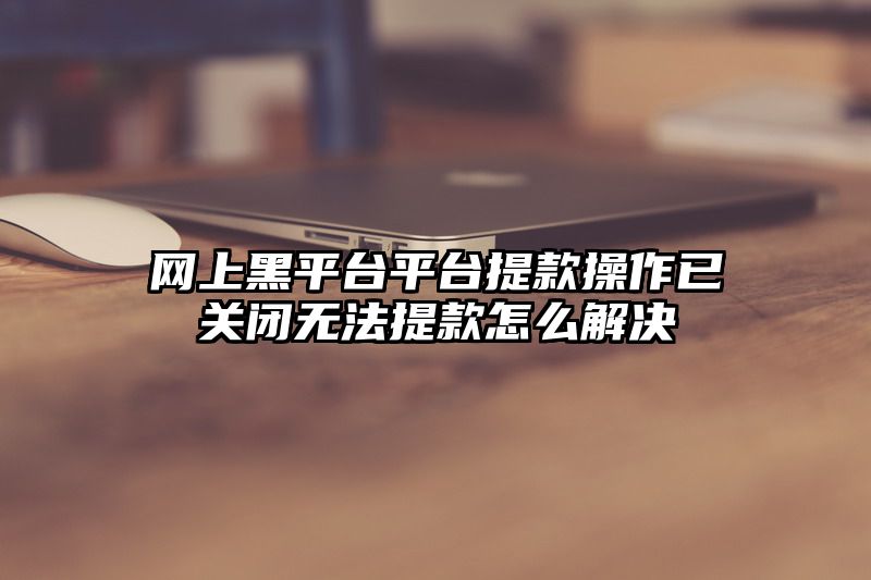 网上黑平台平台提款操作已关闭无法提款怎么解决